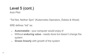 27
“Toil Not, Neither Spin” (Kubernetes Operators, Dobies & Wood)
SRE defines “toil” as:
● Automatable - your computer would enjoy it!
● Without enduring value - needs done but doesn’t change the
system
● Grows linearly with growth of the system
Level 5 (cont.)
Auto Pilot
 