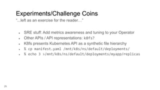 29
● SRE stuff: Add metrics awareness and tuning to your Operator
● Other APIs / API representations: k8fs?
● K8fs presents Kubernetes API as a synthetic file hierarchy
● % cp manifest.yaml /mnt/k8s/ns/default/deployments/
● % echo 3 >/mnt/k8s/ns/default/deployments/myapp/replicas
Experiments/Challenge Coins
“...left as an exercise for the reader…”
 