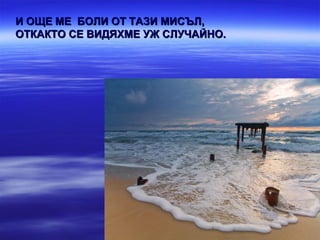 И ОЩЕ МЕ БОЛИ ОТ ТАЗИ МИСЪЛ,
ОТКАКТО СЕ ВИДЯХМЕ УЖ СЛУЧАЙНО.
 