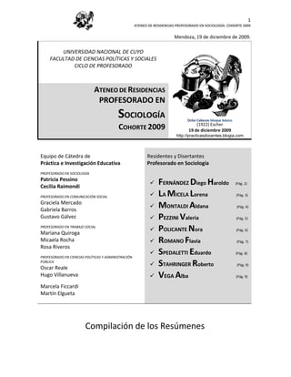 1
                                                     ATENEO DE RESIDENCIAS PROFESORADO EN SOCIOLOGÍA. COHORTE 2009


                                                                          Mendoza, 19 de diciembre de 2009.

         UNIVERSIDAD NACIONAL DE CUYO
     FACULTAD DE CIENCIAS POLÍTICAS Y SOCIALES
             CICLO DE PROFESORADO



                             ATENEO DE RESIDENCIAS
                              PROFESORADO EN
                                          SOCIOLOGÍA                            Ocho Cabezas bloque básico
                                                                                     (1922) Escher
                                          COHORTE 2009                           19 de(1922). Escher 2009
                                                                                       diciembre
                                                                           http://practicasdocentes.blogia.com



Equipo de Cátedra de                                       Residentes y Disertantes
Práctica e Investigación Educativa                         Profesorado en Sociología
PROFESORADO EN SOCIOLOGÍA
Patricia Pessino
Cecilia Raimondi
                                                                FERNÁNDEZ Diego Haroldo                     (Pág. 2)


PROFESORADO EN COMUNICACIÓN SOCIAL                              LA MICELA Lorena                            (Pág. 3)

Graciela Mercado
Gabriela Barros
                                                                MONTALDI Aldana                             (Pág. 4)

Gustavo Gálvez                                                  PEZZINI Valeria                             (Pág. 5)

PROFESORADO EN TRABAJO SOCIAL
Mariana Quiroga
                                                                POLICANTE Nora                              (Pág. 6)

Micaela Rocha                                                   ROMANO Flavia                               (Pág. 7)
Rosa Riveros
PROFESORADO EN CIENCIAS POLÍTICAS Y ADMINISTRACIÓN
                                                                SPEDALETTI Eduardo                          (Pág. 8)

PÚBLICA
Oscar Reale
                                                                STAHRINGER Roberto                           (Pág. 9)

Hugo Villanueva                                                 VEGA Alba                                   (Pág. 9)

Marcela Ficcardi
Martín Elgueta




                        Compilación de los Resúmenes
 