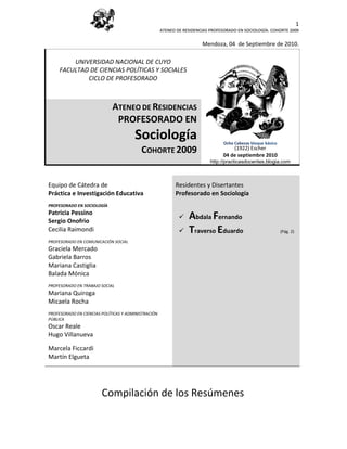 1
                                                     ATENEO DE RESIDENCIAS PROFESORADO EN SOCIOLOGÍA. COHORTE 2009


                                                                       Mendoza, 04 de Septiembre de 2010.

         UNIVERSIDAD NACIONAL DE CUYO
     FACULTAD DE CIENCIAS POLÍTICAS Y SOCIALES
             CICLO DE PROFESORADO



                             ATENEO DE RESIDENCIAS
                              PROFESORADO EN
                                       Sociología                               Ocho Cabezas bloque básico
                                          COHORTE 2009                              (1922) Escher
                                                                                04 de (1922). Escher 2010
                                                                                      septiembre
                                                                           http://practicasdocentes.blogia.com



Equipo de Cátedra de                                       Residentes y Disertantes
Práctica e Investigación Educativa                         Profesorado en Sociología
PROFESORADO EN SOCIOLOGÍA
Patricia Pessino
Sergio Onofrio
                                                                Abdala Fernando
Cecilia Raimondi                                                Traverso Eduardo                            (Pág. 2)

PROFESORADO EN COMUNICACIÓN SOCIAL
Graciela Mercado
Gabriela Barros
Mariana Castiglia
Balada Mónica
PROFESORADO EN TRABAJO SOCIAL
Mariana Quiroga
Micaela Rocha
PROFESORADO EN CIENCIAS POLÍTICAS Y ADMINISTRACIÓN
PÚBLICA
Oscar Reale
Hugo Villanueva

Marcela Ficcardi
Martín Elgueta




                        Compilación de los Resúmenes
 