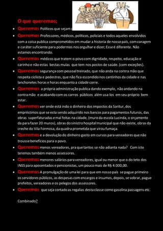 O que queremos;
 Queremos Políticos que sejamcidadãos bons exemplos de família.
 Queremos Professores, médicos, políticos, policiais e todos aqueles envolvidos
com a coisa publica comprometidos em mudar a historia de nosso país, comcoragem
e caráter suficiente para podermos nos orgulhar e dizer; Esseé diferente. Não
estamos encontrando.
 Queremos médicos que tratem o povo com dignidade, respeito, educação e
carinho e não estas bestas mulas que tem nos postos de saúde. (com exceções).
 Queremossegurançacom pessoaltreinado, que não anda na contra mão que
respeita ciclista e pedestres, que não fica escondido nos cantinhos da cidade e nas
lanchonetes horas e horas enquanto a cidade corre.
 Queremos a própria administração publica dando exemplo, não andando na
contra mão e acabando com os carros públicos além usa-los em seu próprio bem
estar.
 Queremosver onde está indo o dinheiro dos impostos da Saritur, dos
empréstimos que se esta sendo adquirido nos bancos para pagamentos futuros, das
obras superfaturadas emal feitas na cidade, (muro da escola Lucinda, o orçamento
da para fazer 20 muros), obras do sinistro hospitalmunicipal que não existe, obras da
creche do Vila Formosa, da quadra prometida que virou fumaça.
 Queremose a devolução do dinheiro gasto em cursos para vereadores quenão
troussebenefícios para o povo.
 Queremosmenos vereadores, pra quetantos se não adianta nada? Com isto
teremos também menos assessores.
 Queremosmenores salários para vereadores, igualou menor que o do teto dos
INSS para aposentados epensionistas, um pouco mais de R§ 4.000,00.
 QueremosA promulgação de uma lei para que em nosso país sepague primeiro
os servidores públicos, as despesas comencargos e insumos, depois, sesobrar, pague
prefeitos, vereadores e os pelegos dos assessores.
 Queremos que seja cortado as regalias desta classe como gasolina passagens etc.
Combinado?
 