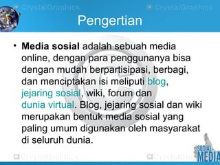 Pengertian
• Media sosial adalah sebuah media
online, dengan para penggunanya bisa
dengan mudah berpartisipasi, berbagi,
dan menciptakan isi meliputi blog,
jejaring sosial, wiki, forum dan
dunia virtual. Blog, jejaring sosial dan wiki
merupakan bentuk media sosial yang
paling umum digunakan oleh masyarakat
di seluruh dunia.
 