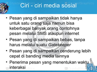 Ciri - ciri media sosial
• Pesan yang di sampaikan tidak hanya
untuk satu orang saja namun bisa
keberbagai banyak orang contohnya
pesan melalui SMS ataupun internet
• Pesan yang di sampaikan bebas, tanpa
harus melalui suatu Gatekeeper
• Pesan yang di sampaikan cenderung lebih
cepat di banding media lainnya
• Penerima pesan yang menentukan waktu
interaksi
 