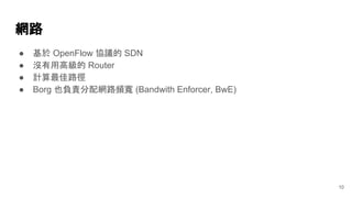 網路
● 基於 OpenFlow 協議的 SDN
● 沒有用高級的 Router
● 計算最佳路徑
● Borg 也負責分配網路頻寬 (Bandwith Enforcer, BwE)
10
 