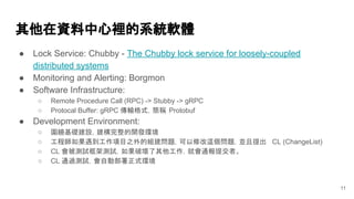 其他在資料中心裡的系統軟體
● Lock Service: Chubby - The Chubby lock service for loosely-coupled
distributed systems
● Monitoring and Alerting: Borgmon
● Software Infrastructure:
○ Remote Procedure Call (RPC) -> Stubby -> gRPC
○ Protocal Buffer: gRPC 傳輸格式，簡稱 Protobuf
● Development Environment:
○ 圍繞基礎建設，建構完整的開發環境
○ 工程師如果遇到工作項目之外的組建問題，可以修改這個問題，並且提出 CL (ChangeList)
○ CL 會被測試框架測試，如果破壞了其他工作，就會通報提交者。
○ CL 通過測試，會自動部署正式環境
11
 