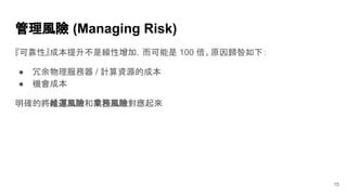 管理風險 (Managing Risk)
15
『可靠性』成本提升不是線性增加，而可能是 100 倍。原因歸咎如下：
● 冗余物理服務器 / 計算資源的成本
● 機會成本
明確的將維運風險和業務風險對應起來
 