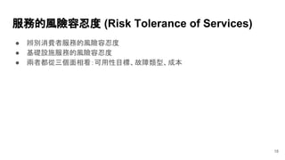 ● 辨別消費者服務的風險容忍度
● 基礎設施服務的風險容忍度
● 兩者都從三個面相看：可用性目標、故障類型、成本
服務的風險容忍度 (Risk Tolerance of Services)
18
 