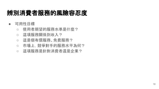 辨別消費者服務的風險容忍度
● 可用性目標
○ 使用者期望的服務水準是什麼？
○ 這項服務關係到收入？
○ 這是個有償服務、免費服務？
○ 市場上，競爭對手的服務水平為何？
○ 這項服務是針對消費者還是企業？
19
 
