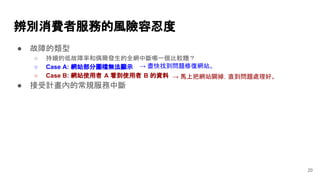 ● 故障的類型
○ 持續的低故障率和偶爾發生的全網中斷哪一個比較糟？
○ Case A: 網站部分圖檔無法顯示
○ Case B: 網站使用者 A 看到使用者 B 的資料
● 接受計畫內的常規服務中斷
辨別消費者服務的風險容忍度
20
→ 盡快找到問題修復網站。
→ 馬上把網站關掉，直到問題處理好。
 