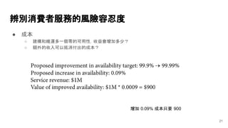 ● 成本
○ 建構和維運多一個零的可用性，收益會增加多少？
○ 額外的收入可以抵消付出的成本？
辨別消費者服務的風險容忍度
21
增加 0.09% 成本只要 900
 