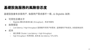 基礎設施服務的風險容忍度
基礎設施會有多個用戶，每個用戶需求都不一樣。以 Bigtable 為例：
● 可用性目標水平
○ Bigtable 關注的是吞吐量 (throughput) ，而非可靠性
● 故障類型
○ Low latency / High throughput 是兩種不同用戶的需求，這兩種用戶的成功、失敗是相反的
● 成本
○ 建立兩個 Cluster: Low latency + high throughput
○ high throughput: 利用率高, 成本為 low latency 10%-50%
22
 