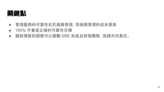 關鍵點
25
● 管理服務的可靠性在於風險管理，而風險管理的成本很高
● 100% 不會是正確的可靠性目標
● 錯誤預算的調整可以激勵 SRE 和產品研發團隊，強調共同責任。
 