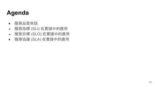 Agenda
28
● 服務品質術語
● 服務指標 (SLI) 在實踐中的應用
● 服務目標 (SLO) 在實踐中的應用
● 服務協議 (SLA) 在實踐中的應用
 