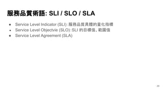 服務品質術語: SLI / SLO / SLA
● Service Level Indicator (SLI)：服務品質具體的量化指標
● Service Level Objectvie (SLO)：SLI 的目標值、範圍值
● Service Level Agreement (SLA)
29
 