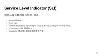 服務品質具體的量化指標，像是：
○ request latency
○ error rate
○ system throughput: request per second (RPS), query per second (QPS)
○ availability: SRE 重視的 SLI
○ durability (持久性)：資料能夠完整保存間
Service Level Indicator (SLI)
30
 