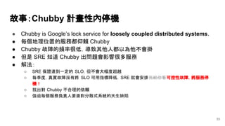 故事：Chubby 計畫性內停機
● Chubby is Google’s lock service for loosely coupled distributed systems.
● 每個地理位置的服務都仰賴 Chubby
● Chubby 故障的頻率很低，導致其他人都以為他不會掛
● 但是 SRE 知道 Chubby 出問題會影響很多服務
● 解法：
○ SRE 保證達到一定的 SLO，但不會大幅度超越
○ 每季度，真實故障沒有將 SLO 可用指標降低，SRE 就會安排死給你看可控性故障，將服務停
機！
○ 找出對 Chubby 不合理的依賴
○ 強迫每個服務負責人要面對分散式系統的天生缺陷
33
 