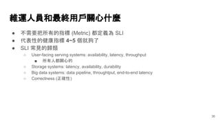 維運人員和最終用戶關心什麼
● 不需要把所有的指標 (Metric) 都定義為 SLI
● 代表性的健康指標 4~5 個就夠了
● SLI 常見的歸類
○ User-facing serving systems: availability, latency, throughput
■ 所有人都關心的
○ Storage systems: latency, availability, durability
○ Big data systems: data pipeline, throughtput, end-to-end latency
○ Correctness (正確性)
36
 