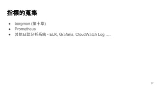 指標的蒐集
● borgmon (第十章)
● Prometheus
● 其他日誌分析系統 - ELK, Grafana, CloudWatch Log ….
37
 