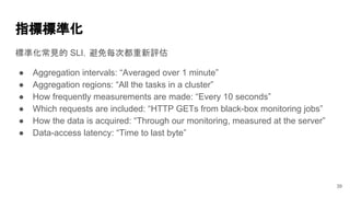 指標標準化
標準化常見的 SLI，避免每次都重新評估
● Aggregation intervals: “Averaged over 1 minute”
● Aggregation regions: “All the tasks in a cluster”
● How frequently measurements are made: “Every 10 seconds”
● Which requests are included: “HTTP GETs from black-box monitoring jobs”
● How the data is acquired: “Through our monitoring, measured at the server”
● Data-access latency: “Time to last byte”
39
 