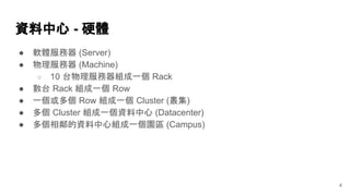 資料中心 - 硬體
4
● 軟體服務器 (Server)
● 物理服務器 (Machine)
○ 10 台物理服務器組成一個 Rack
● 數台 Rack 組成一個 Row
● 一個或多個 Row 組成一個 Cluster (叢集)
● 多個 Cluster 組成一個資料中心 (Datacenter)
● 多個相鄰的資料中心組成一個園區 (Campus)
 
