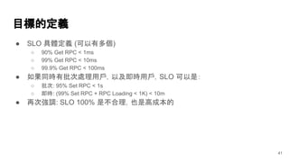 目標的定義
● SLO 具體定義 (可以有多個)
○ 90% Get RPC < 1ms
○ 99% Get RPC < 10ms
○ 99.9% Get RPC < 100ms
● 如果同時有批次處理用戶，以及即時用戶，SLO 可以是：
○ 批次: 95% Set RPC < 1s
○ 即時: (99% Set RPC + RPC Loading < 1K) < 10m
● 再次強調: SLO 100% 是不合理，也是高成本的
41
 