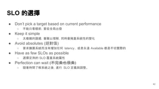 SLO 的選擇
● Don’t pick a target based on current performance
○ 不能只看眼前，要從全局出發
● Keep it simple
○ 太複雜的匯總，會難以理解，同時會掩蓋系統性的變化
● Avoid absolutes (絕對值)
○ 要求擴展系統而沒有增加任何 latency ，或者永遠 Available 都是不切實際的
● Have as few SLOs as possible
○ 選擇足夠的 SLO 覆蓋系統屬性
● Perfection can wait (不完美也很美)
○ 隨著時間了解系統之後，進行 SLO 定義與調整。
42
 