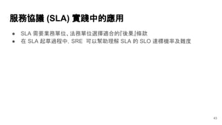 服務協議 (SLA) 實踐中的應用
● SLA 需要業務單位、法務單位選擇適合的『後果』條款
● 在 SLA 起草過程中，SRE 可以幫助理解 SLA 的 SLO 達標機率及難度
43
 