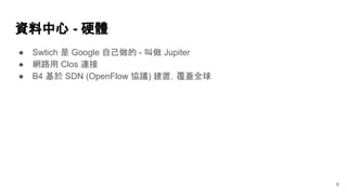 資料中心 - 硬體
6
● Swtich 是 Google 自己做的 - 叫做 Jupiter
● 網路用 Clos 連接
● B4 基於 SDN (OpenFlow 協議) 建置，覆蓋全球
 