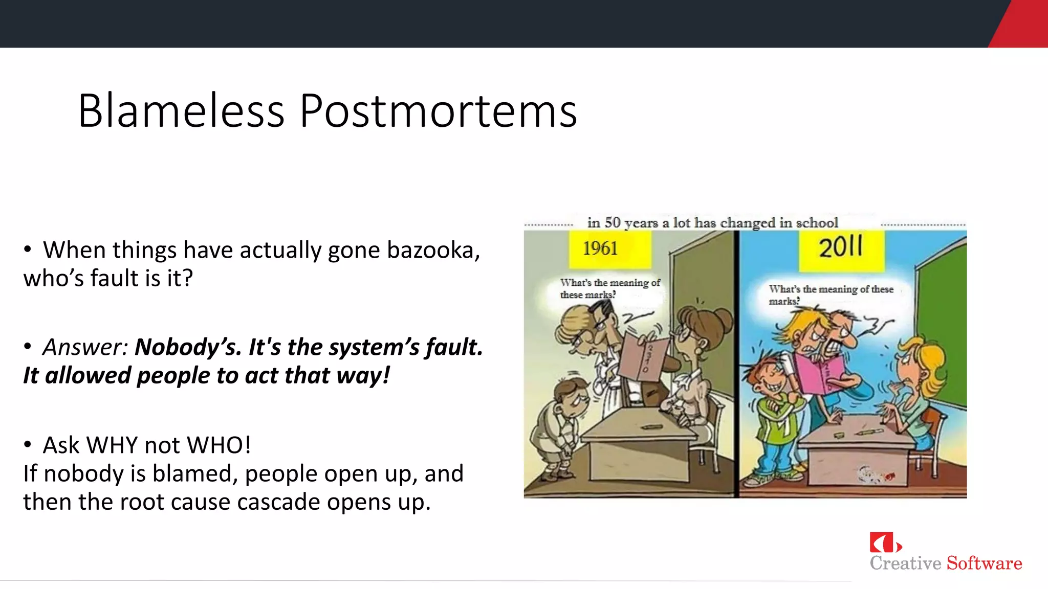 Blameless Postmortems
• When things have actually gone bazooka,
who’s fault is it?
• Answer: Nobody’s. It's the system’s fault.
It allowed people to act that way!
• Ask WHY not WHO!
If nobody is blamed, people open up, and
then the root cause cascade opens up.
 