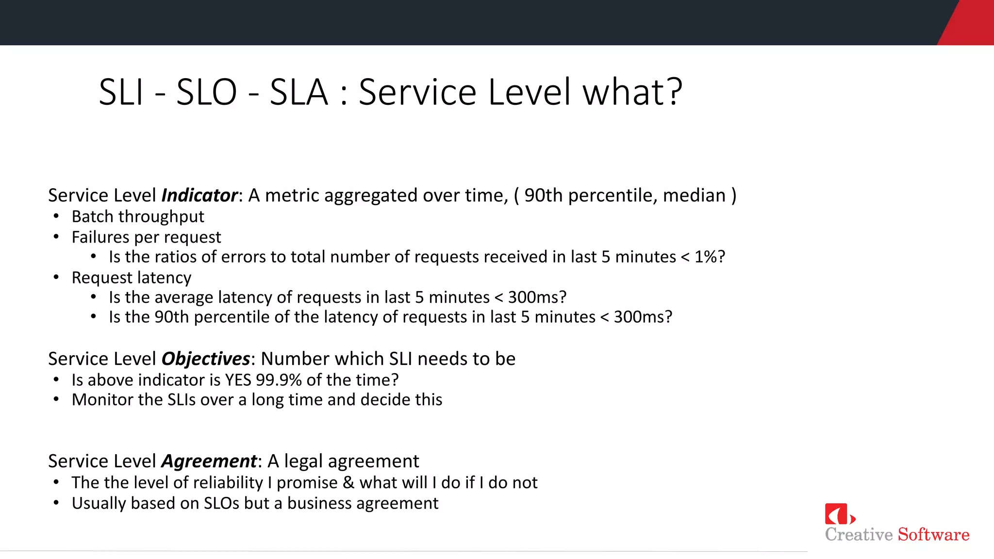 SLI - SLO - SLA : Service Level what?
Service Level Indicator: A metric aggregated over time, ( 90th percentile, median )
• Batch throughput
• Failures per request
• Is the ratios of errors to total number of requests received in last 5 minutes < 1%?
• Request latency
• Is the average latency of requests in last 5 minutes < 300ms?
• Is the 90th percentile of the latency of requests in last 5 minutes < 300ms?
Service Level Objectives: Number which SLI needs to be
• Is above indicator is YES 99.9% of the time?
• Monitor the SLIs over a long time and decide this
Service Level Agreement: A legal agreement
• The the level of reliability I promise & what will I do if I do not
• Usually based on SLOs but a business agreement
 