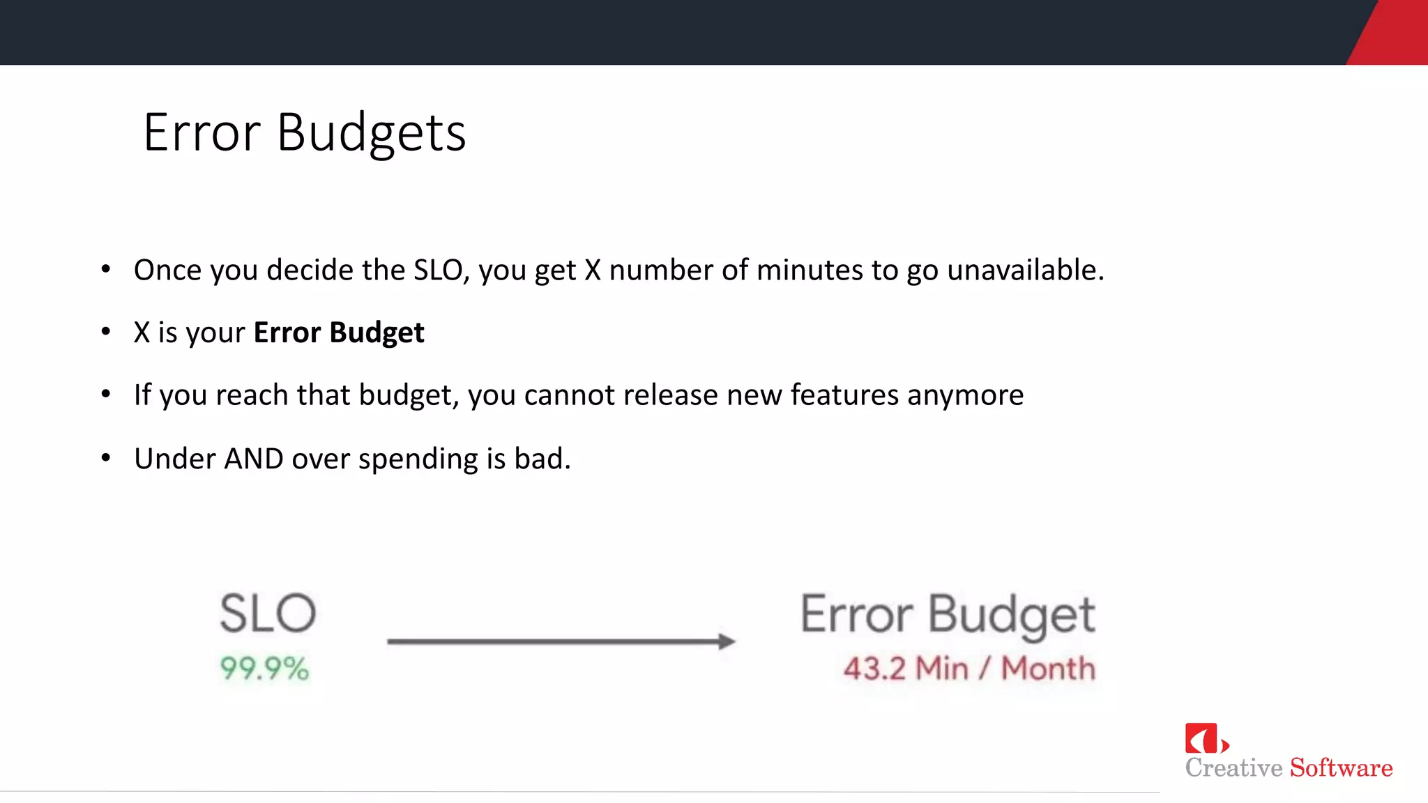 Error Budgets
• Once you decide the SLO, you get X number of minutes to go unavailable.
• X is your Error Budget
• If you reach that budget, you cannot release new features anymore
• Under AND over spending is bad.
 