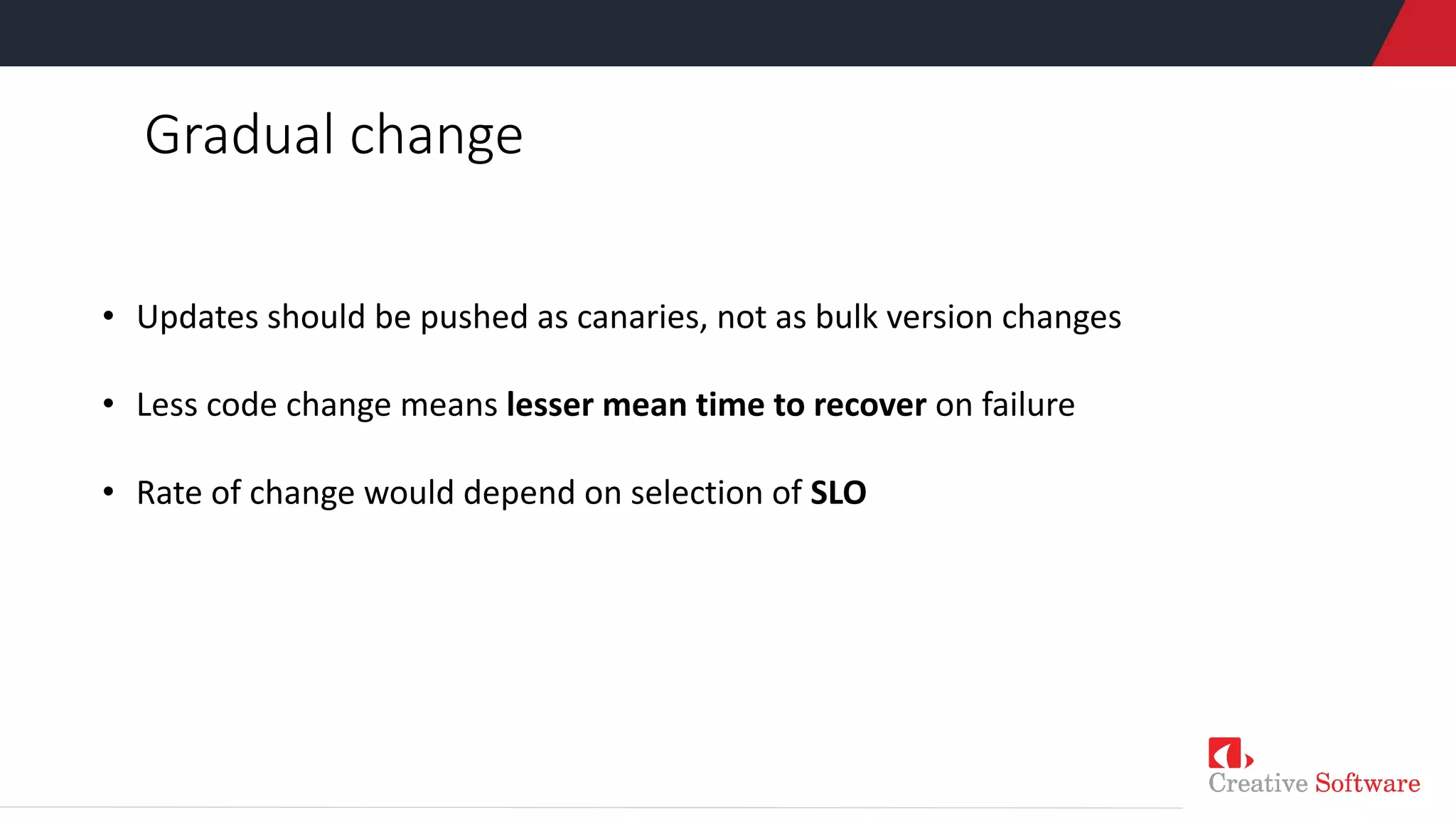 Gradual change
• Updates should be pushed as canaries, not as bulk version changes
• Less code change means lesser mean time to recover on failure
• Rate of change would depend on selection of SLO
 