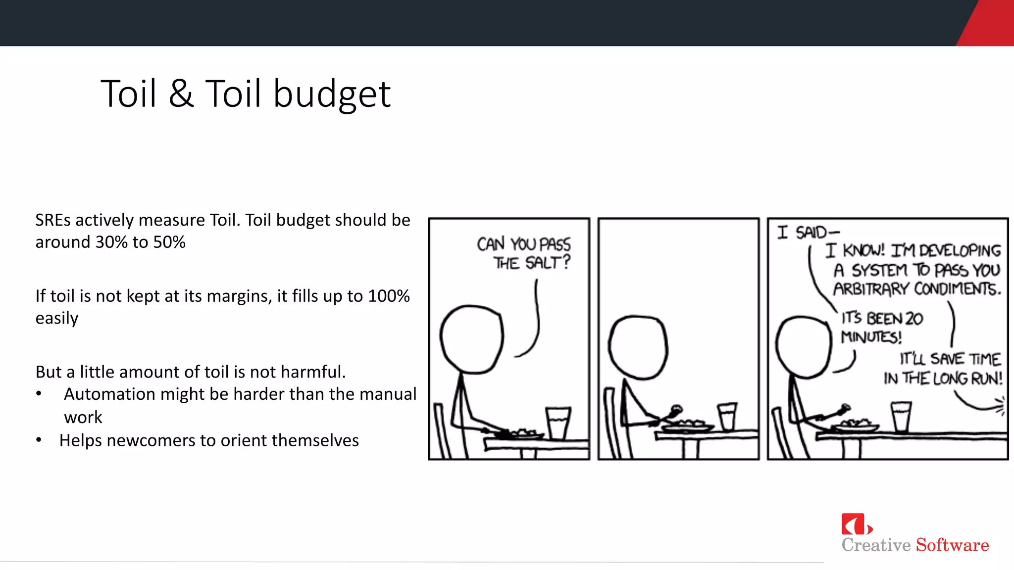 Toil & Toil budget
SREs actively measure Toil. Toil budget should be
around 30% to 50%
If toil is not kept at its margins, it fills up to 100%
easily
But a little amount of toil is not harmful.
• Automation might be harder than the manual
work
• Helps newcomers to orient themselves
 