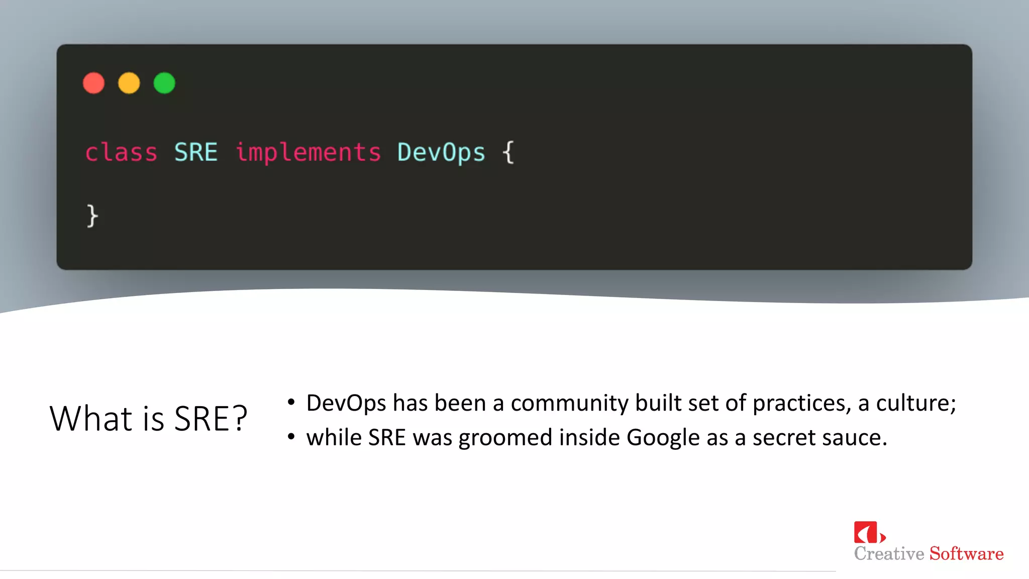What is SRE?
• DevOps has been a community built set of practices, a culture;
• while SRE was groomed inside Google as a secret sauce.
 