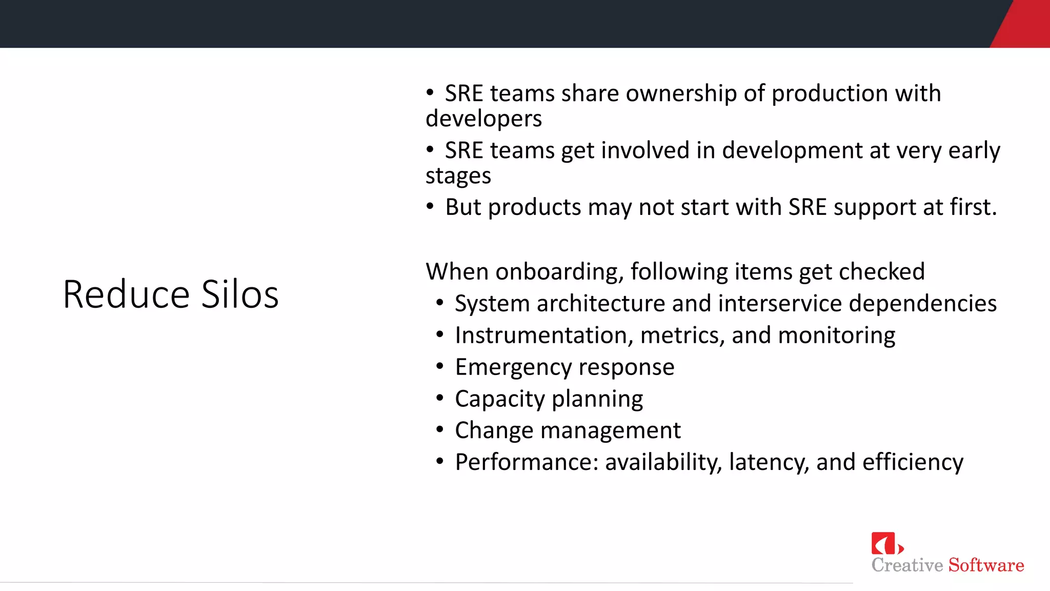 • SRE teams share ownership of production with
developers
• SRE teams get involved in development at very early
stages
• But products may not start with SRE support at first.
When onboarding, following items get checked
• System architecture and interservice dependencies
• Instrumentation, metrics, and monitoring
• Emergency response
• Capacity planning
• Change management
• Performance: availability, latency, and efficiency
Reduce Silos
 