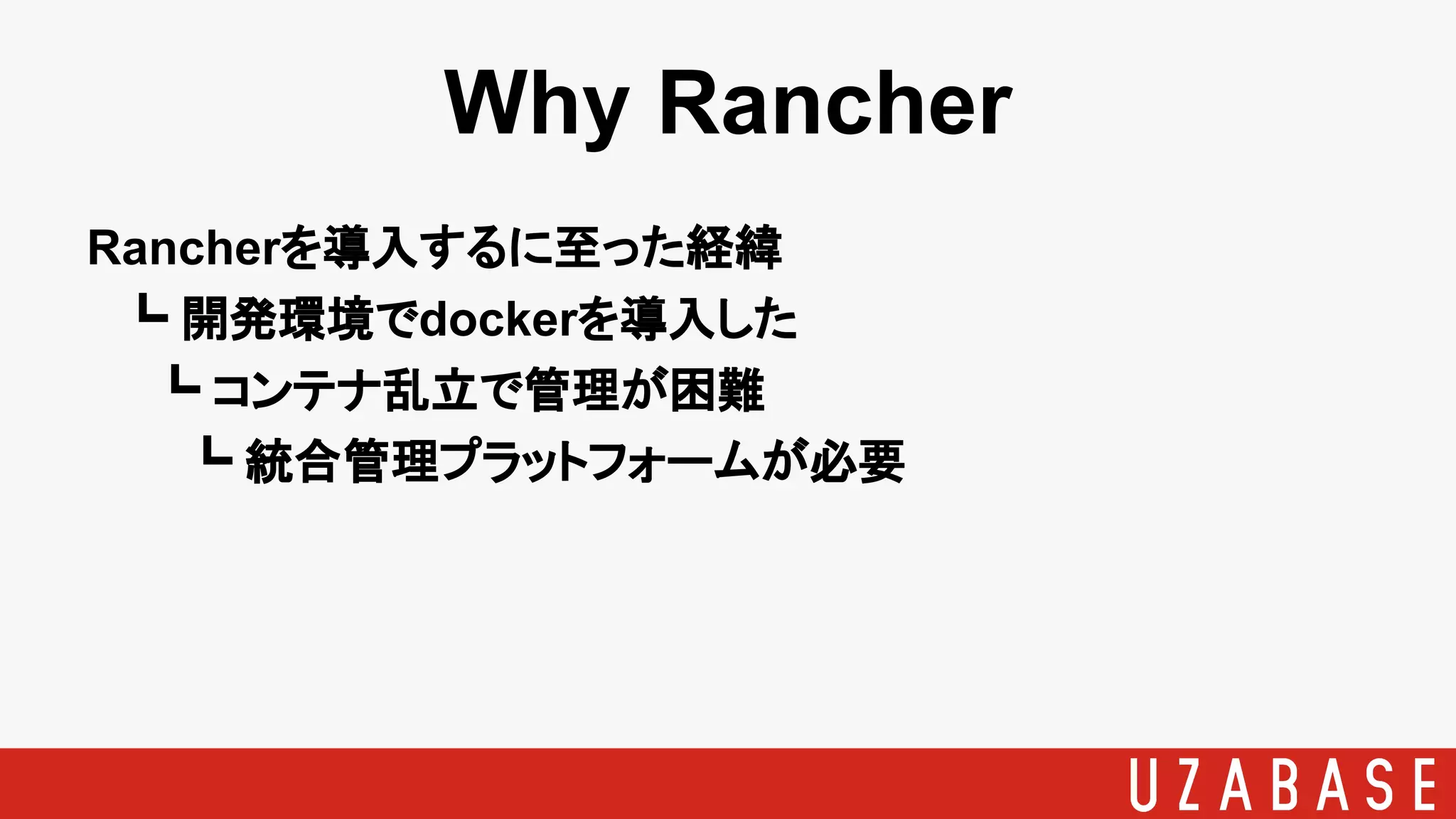 Why Rancher
Rancherを導入するに至った経緯
　┗ 開発環境でdockerを導入した
　　┗ コンテナ乱立で管理が困難
　　　┗ 統合管理プラットフォームが必要
 