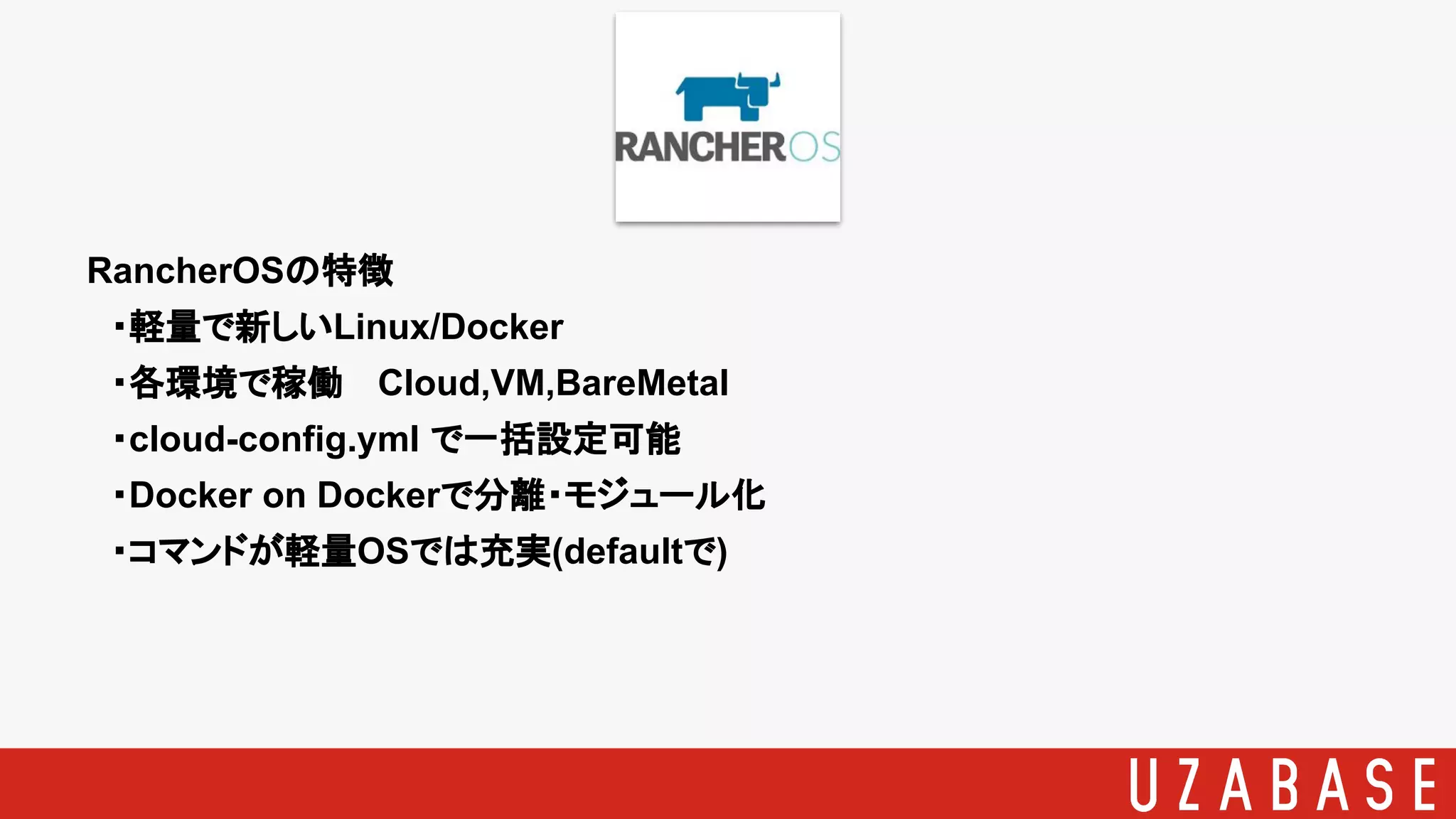 RancherOSの特徴
　・軽量で新しいLinux/Docker
　・各環境で稼働 Cloud,VM,BareMetal
　・cloud-config.yml で一括設定可能
　・Docker on Dockerで分離・モジュール化
　・コマンドが軽量OSでは充実(defaultで)
 