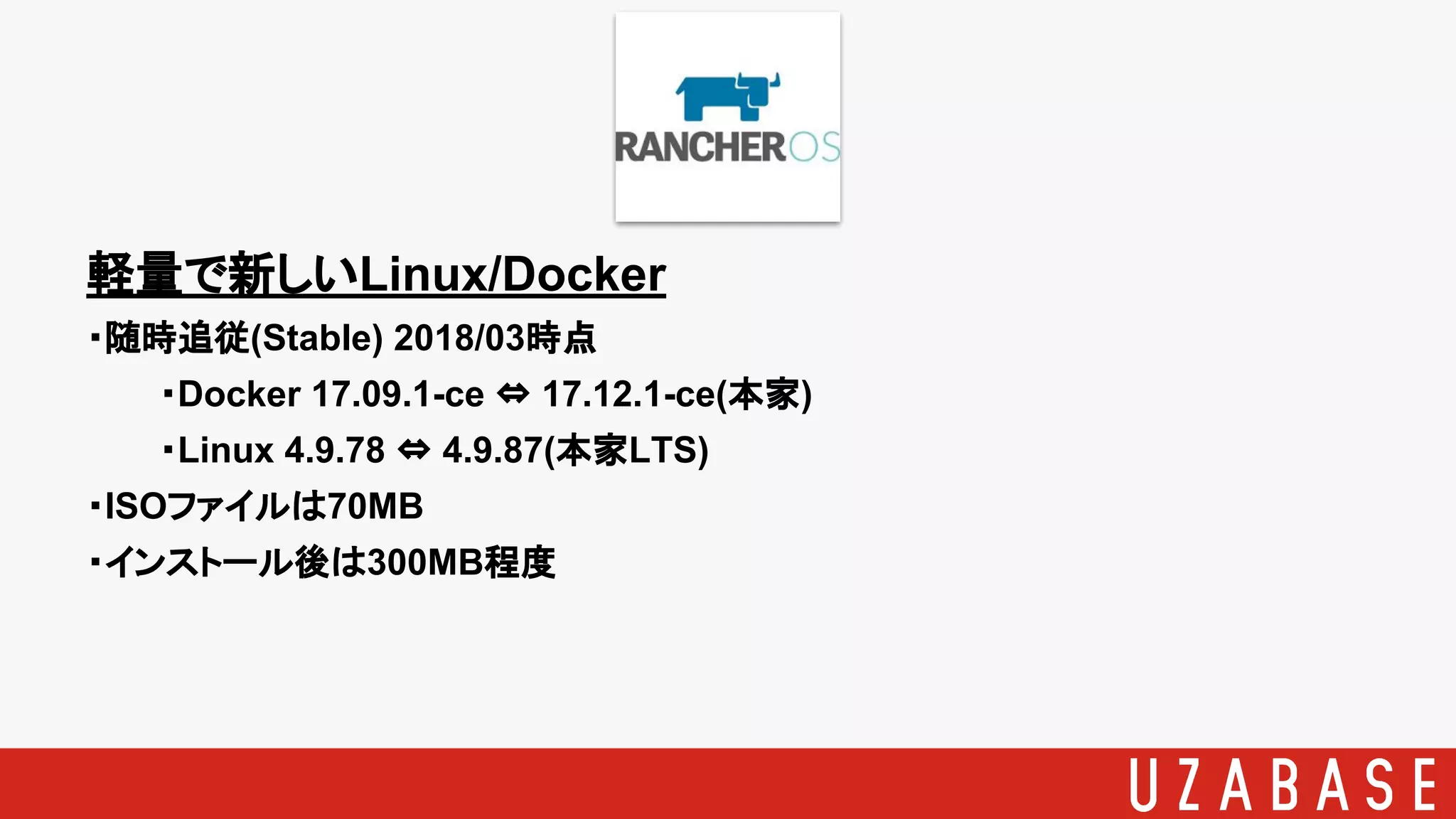 軽量で新しいLinux/Docker
・随時追従(Stable) 2018/03時点
・Docker 17.09.1-ce ⇔ 17.12.1-ce(本家)
・Linux 4.9.78 ⇔ 4.9.87(本家LTS)
・ISOファイルは70MB
・インストール後は300MB程度
 