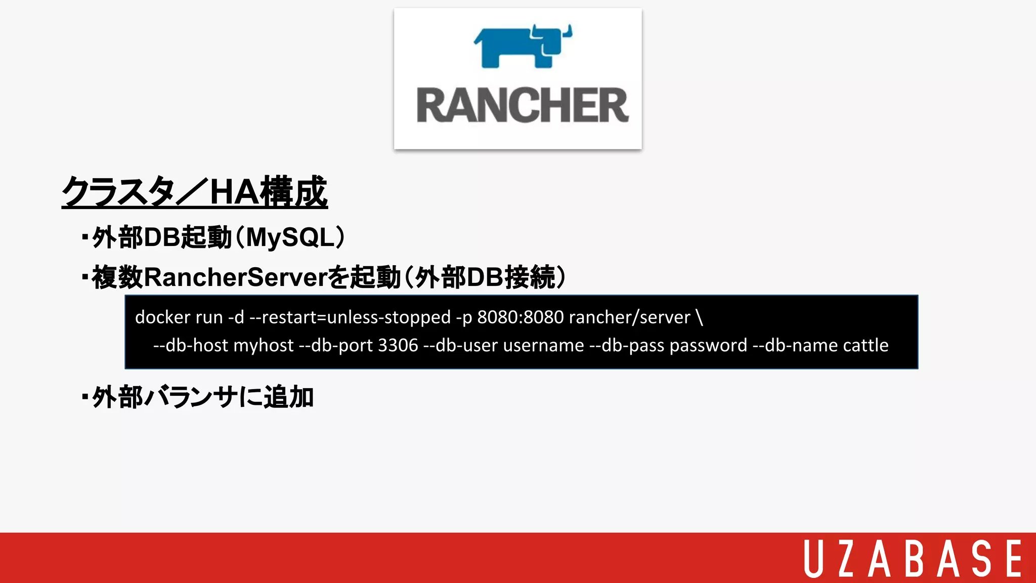 クラスタ／HA構成
　・外部DB起動（MySQL）
　・複数RancherServerを起動（外部DB接続）
　・外部バランサに追加
docker run -d --restart=unless-stopped -p 8080:8080 rancher/server 
--db-host myhost --db-port 3306 --db-user username --db-pass password --db-name cattle
 