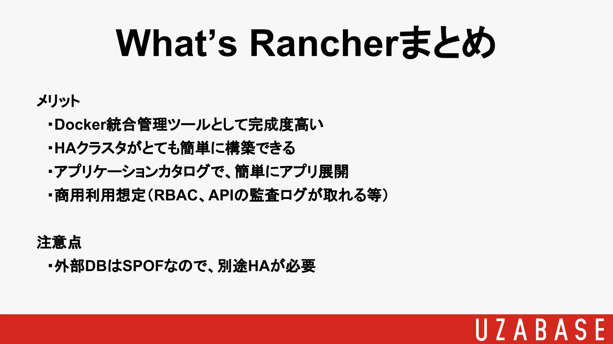 What’s Rancherまとめ
メリット
　・Docker統合管理ツールとして完成度高い
　・HAクラスタがとても簡単に構築できる
　・アプリケーションカタログで、簡単にアプリ展開
　・商用利用想定（RBAC、APIの監査ログが取れる等）
注意点
　・外部DBはSPOFなので、別途HAが必要
 