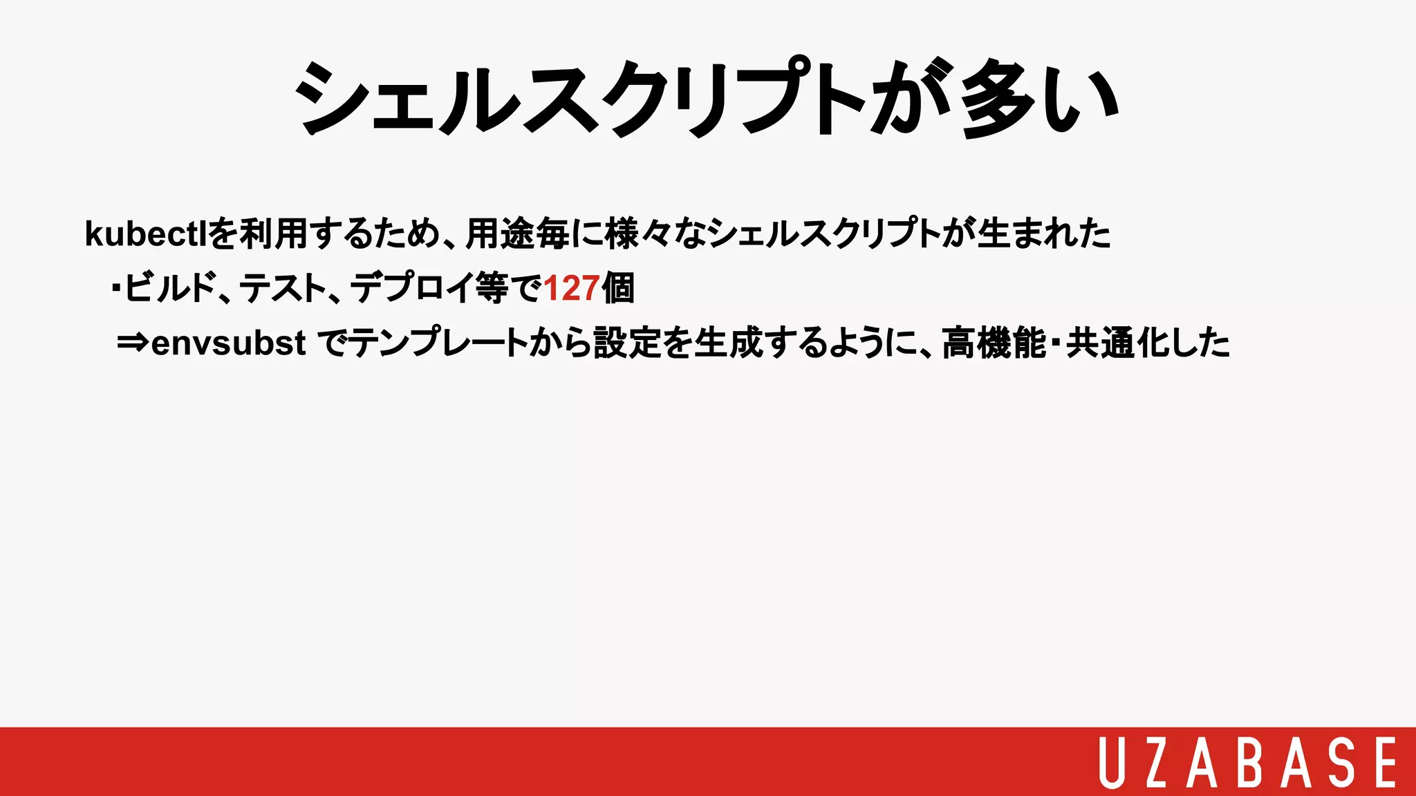 シェルスクリプトが多い
kubectlを利用するため、用途毎に様々なシェルスクリプトが生まれた
　・ビルド、テスト、デプロイ等で127個
⇒envsubst でテンプレートから設定を生成するように、高機能・共通化した
 