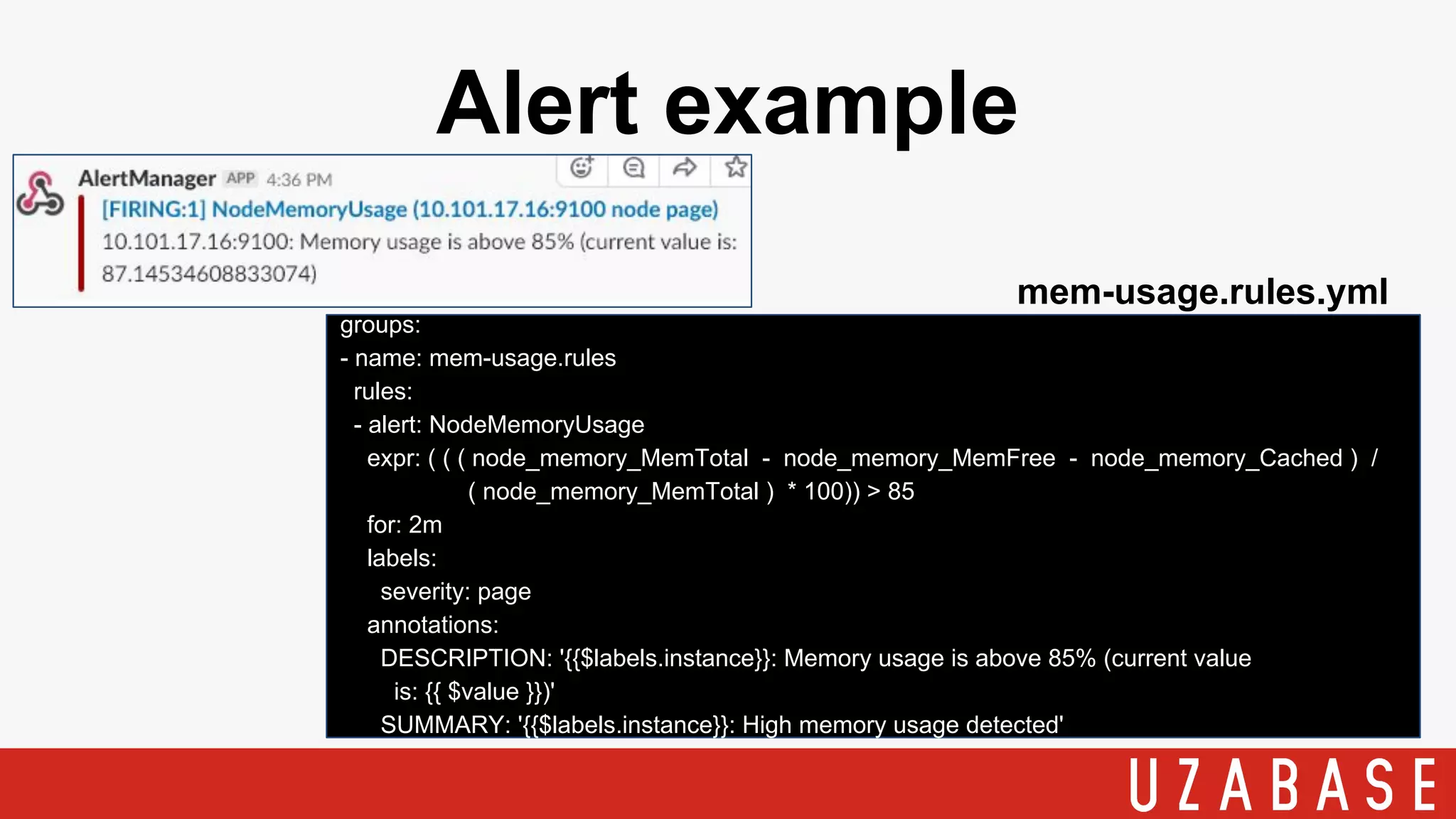 Alert example
groups:
- name: mem-usage.rules
rules:
- alert: NodeMemoryUsage
expr: ( ( ( node_memory_MemTotal - node_memory_MemFree - node_memory_Cached ) /
( node_memory_MemTotal ) * 100)) > 85
for: 2m
labels:
severity: page
annotations:
DESCRIPTION: '{{$labels.instance}}: Memory usage is above 85% (current value
is: {{ $value }})'
SUMMARY: '{{$labels.instance}}: High memory usage detected'
mem-usage.rules.yml
 