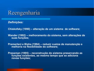 Reengenharia Definições: Chiskofsky (1990) – alteração de um sistema  de software; Wander (1992) – melhoramento do sistema, sem alterações de suas funções; Premerlani e Blaha (1994) – reduzir custos de manutenção e melhoria na flexibilidade do software; Pressman (1995) – reconstrução do sistema preservando as funções existentes, ao mesmo tempo que se adiciona novas funções; 