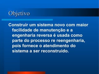 Objetivo Construir um sistema novo com maior facilidade de manutenção e a engenharia reversa é usada como parte do processo re reengenharia, pois fornece o atendimento do sistema a ser reconstruido. 