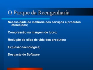 O Porque da Reengenharia Necessidade de melhoria nos serviços e produtos oferecidos; Compressão na margem de lucro; Redução do clico de vida dos produtos; Explosão tecnológica; Desgaste de Software 