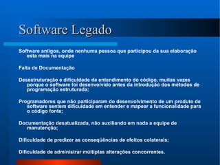 Software Legado Software antigos, onde nenhuma pessoa que participou da sua elaboração esta mais na equipe Falta de Documentação Desestruturação e dificuldade de entendimento do código, muitas vezes porque o software foi desenvolvido antes da introdução dos métodos de programação estruturada; Programadores que não participaram do desenvolvimento de um produto de software sentem dificuldade em entender e mapear a funcionalidade para o código fonte; Documentação desatualizada, não auxiliando em nada a equipe de manutenção; Dificuldade de predizer as conseqüências de efeitos colaterais; Dificuldade de administrar múltiplas alterações concorrentes. 