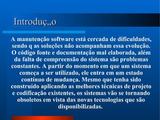 A manutenção software está cercada de dificuldades, sendo q as soluções não acompanham essa evolução. O código fonte e documentação mal elaborada, além da falta de compreensão do sistema são problemas constantes. A partir do momento em que um sistema começa a ser utilizado, ele entra em um estado contínuo de mudança. Mesmo que tenha sido construído aplicando as melhores técnicas de projeto e codificação existentes, os sistemas vão se tornando obsoletos em vista das novas tecnologias que são disponibilizadas.  Introdução 