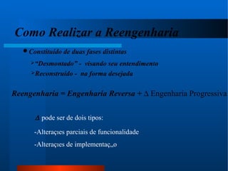 Como Realizar a Reengenharia Constituído de duas fases distintas “ Desmontado” -  visando seu entendimento Reconstruído -  na forma desejada Reengenharia = Engenharia Reversa +    Engenharia Progressiva    pode ser de dois tipos: -Alterações parciais de funcionalidade -Alterações de implementação 