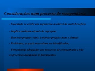Considerações num processo de reengenharia : - Executado se existir um argumento aceitável de custo/benefício - Implica melhoria através de reprojeto; - Remover projetos ruins, e manter projetos bons e simples - Problemas, os quais necessitam ser identificados; - Ferramentas adequadas aos processos de reengenharia e não  os processos adequados às ferramentas. 